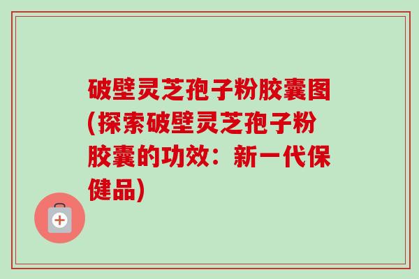 破壁灵芝孢子粉胶囊图(探索破壁灵芝孢子粉胶囊的功效：新一代保健品)