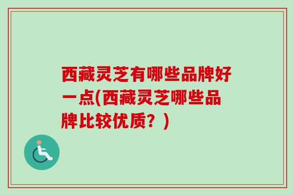 西藏灵芝有哪些品牌好一点(西藏灵芝哪些品牌比较优质?) 西藏灵芝有哪些品牌好一点(西藏灵芝哪些品牌比较优质?)