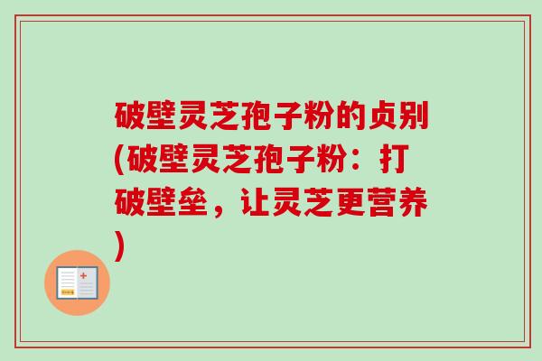 破壁灵芝孢子粉的贞别(破壁灵芝孢子粉：打破壁垒，让灵芝更营养)