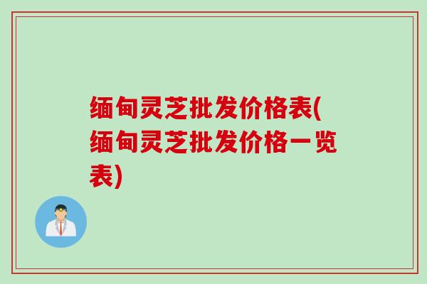 缅甸灵芝批发价格表(缅甸灵芝批发价格一览表)