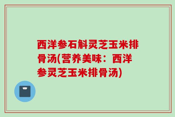 西洋参石斛灵芝玉米排骨汤(营养美味：西洋参灵芝玉米排骨汤)