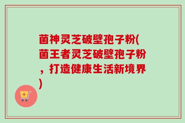 菌神灵芝破壁孢子粉(菌王者灵芝破壁孢子粉，打造健康生活新境界)