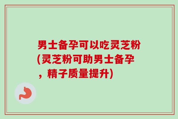 男士备孕可以吃灵芝粉(灵芝粉可助男士备孕，精子质量提升)