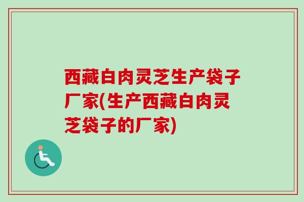 西藏白肉灵芝生产袋子厂家(生产西藏白肉灵芝袋子的厂家)