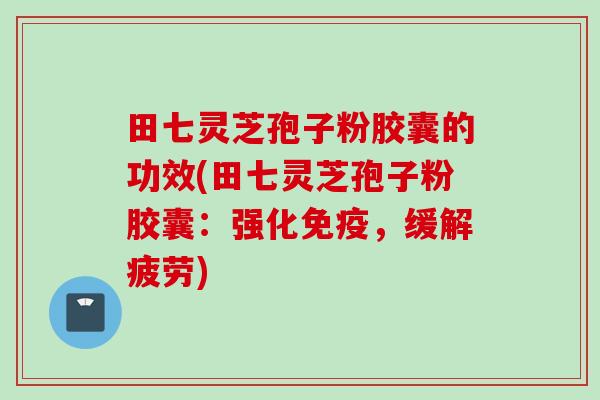 田七灵芝孢子粉胶囊的功效(田七灵芝孢子粉胶囊：强化免疫，缓解疲劳)