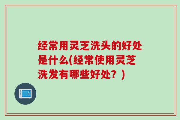 经常用灵芝洗头的好处是什么(经常使用灵芝洗发有哪些好处？)