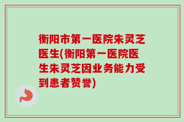 衡阳市第一医院朱灵芝医生(衡阳第一医院医生朱灵芝因业务能力受到患者赞誉)