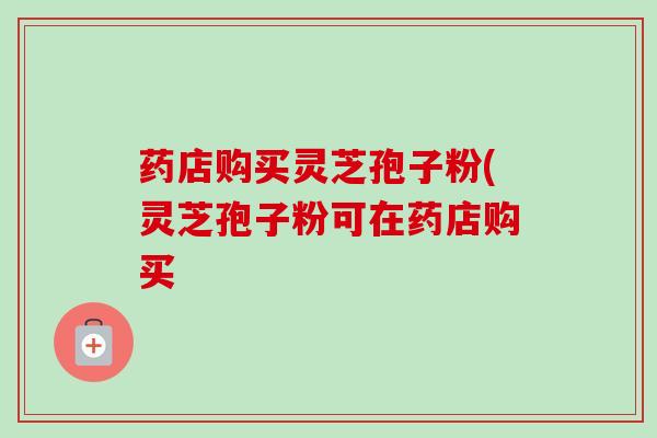 药店购买灵芝孢子粉(灵芝孢子粉可在药店购买