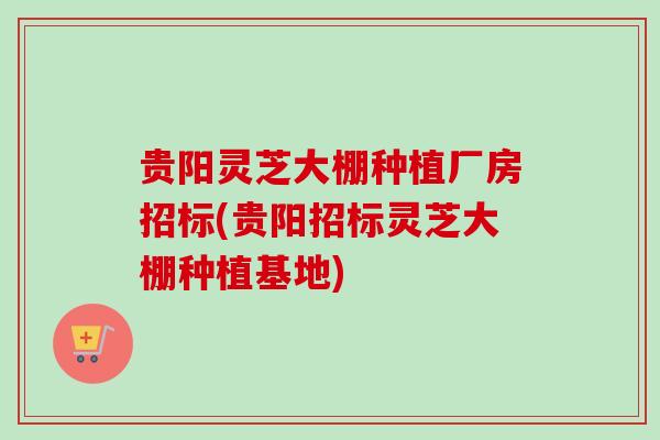 贵阳灵芝大棚种植厂房招标(贵阳招标灵芝大棚种植基地)