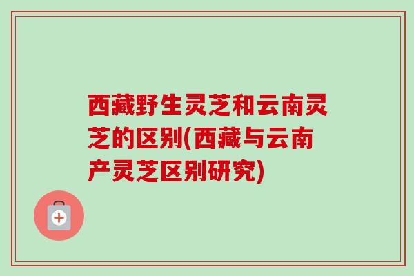 西藏野生灵芝和云南灵芝的区别(西藏与云南产灵芝区别研究)
