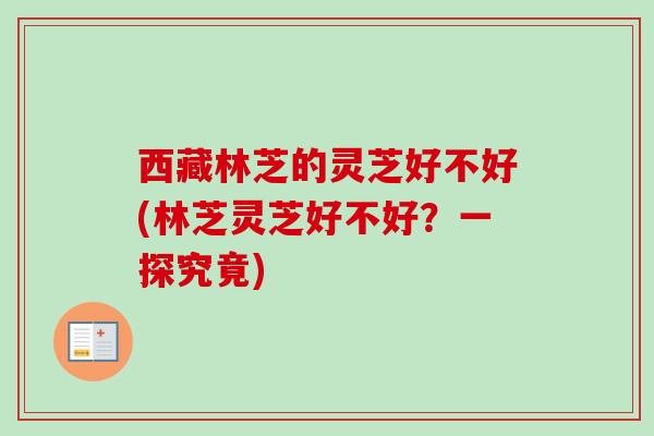 西藏林芝的灵芝好不好(林芝灵芝好不好？一探究竟)