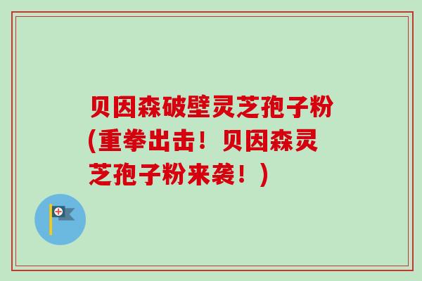 贝因森破壁灵芝孢子粉(重拳出击！贝因森灵芝孢子粉来袭！)