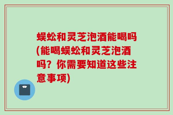 蜈蚣和灵芝泡酒能喝吗(能喝蜈蚣和灵芝泡酒吗？你需要知道这些注意事项)