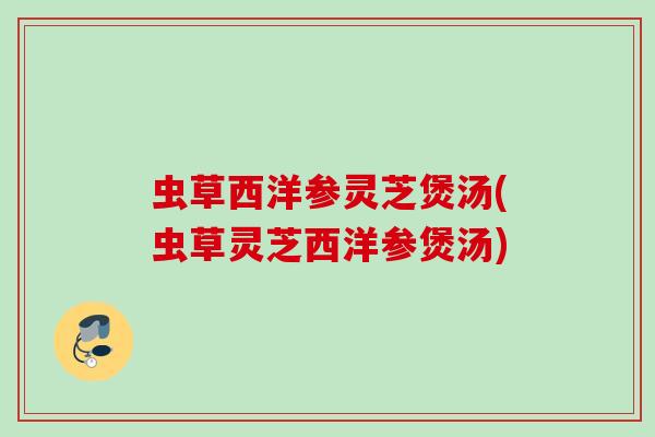 虫草西洋参灵芝煲汤(虫草灵芝西洋参煲汤)