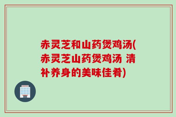 赤灵芝和山药煲鸡汤(赤灵芝山药煲鸡汤 清补养身的美味佳肴)