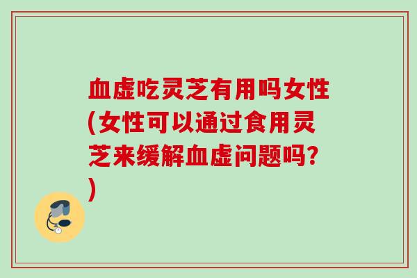 血虚吃灵芝有用吗女性(女性可以通过食用灵芝来缓解血虚问题吗？)