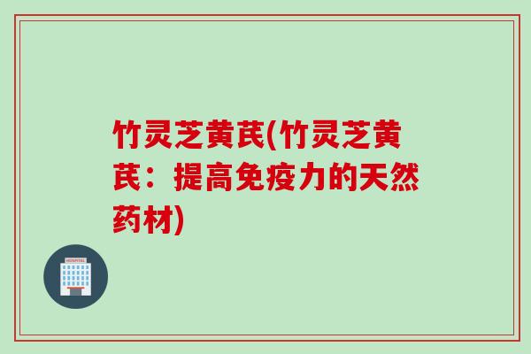 竹灵芝黄芪(竹灵芝黄芪：提高免疫力的天然药材)