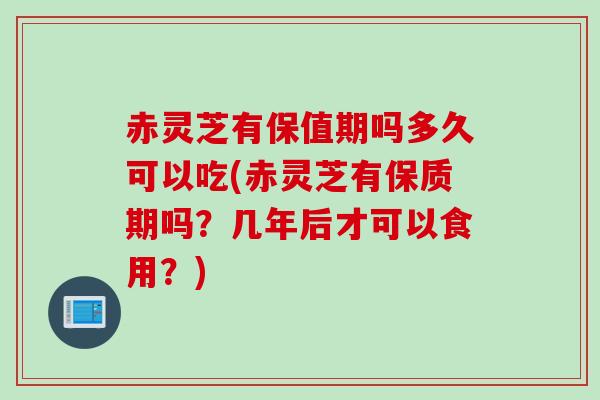 赤灵芝有保值期吗多久可以吃(赤灵芝有保质期吗？几年后才可以食用？)