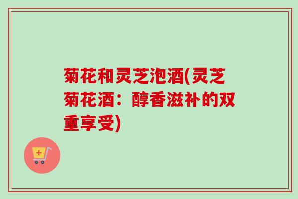 菊花和灵芝泡酒(灵芝菊花酒:醇香滋补的双重享受) 菊花和灵芝泡酒(灵芝菊花酒:醇香滋补的双重享受)