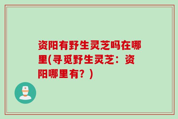 资阳有野生灵芝吗在哪里(寻觅野生灵芝：资阳哪里有？)