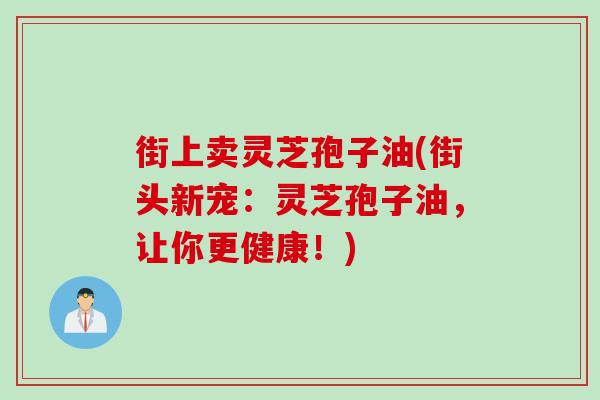街上卖灵芝孢子油(街头新宠：灵芝孢子油，让你更健康！)