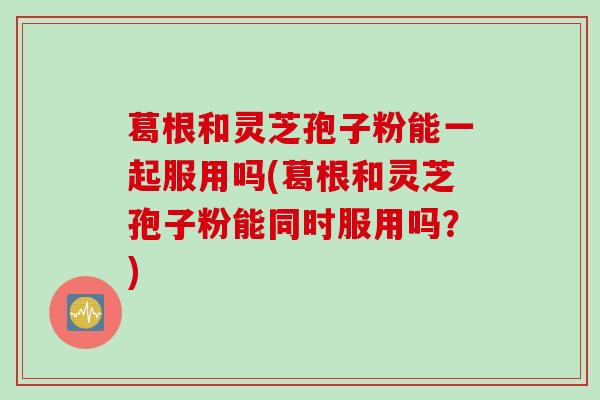 葛根和灵芝孢子粉能一起服用吗(葛根和灵芝孢子粉能同时服用吗？)