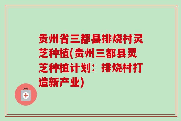 贵州省三都县排烧村灵芝种植(贵州三都县灵芝种植计划：排烧村打造新产业)