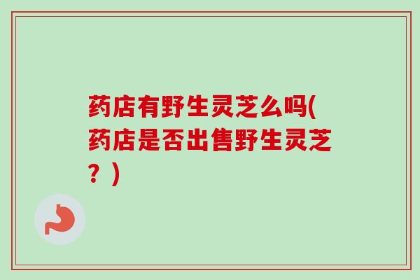 药店有野生灵芝么吗(药店是否出售野生灵芝？)