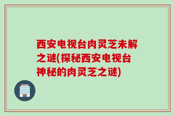 西安电视台肉灵芝未解之谜(探秘西安电视台神秘的肉灵芝之谜) 西安电视台肉灵芝未解之谜(探秘西安电视台神秘的肉灵芝之谜)
