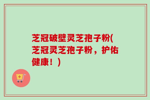 芝冠破壁灵芝孢子粉(芝冠灵芝孢子粉,护佑健康!) 芝冠破壁灵芝孢子粉(芝冠灵芝孢子粉,护佑健康!)