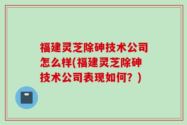 福建灵芝除砷技术公司怎么样(福建灵芝除砷技术公司表现如何？)