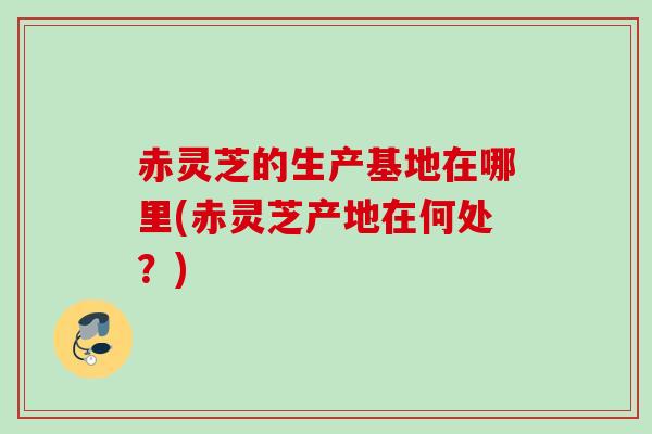 赤灵芝的生产基地在哪里(赤灵芝产地在何处？)