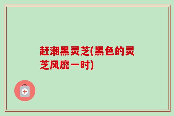 赶潮黑灵芝(黑色的灵芝风靡一时) 赶潮黑灵芝(黑色的灵芝风靡一时)