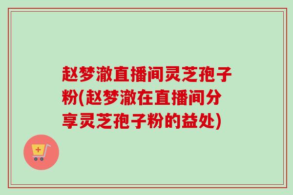 赵梦澈直播间灵芝孢子粉(赵梦澈在直播间分享灵芝孢子粉的益处)