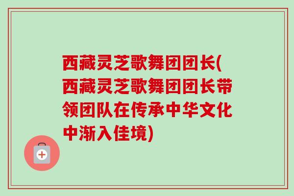 西藏灵芝歌舞团团长(西藏灵芝歌舞团团长带领团队在传承中华文化中渐入佳境)