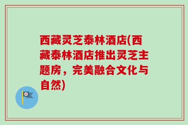 西藏灵芝泰林酒店(西藏泰林酒店推出灵芝主题房，完美融合文化与自然)