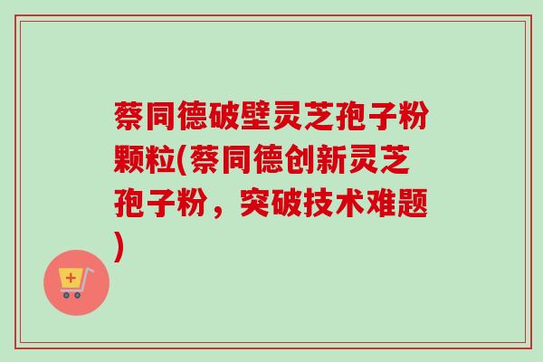 蔡同德破壁灵芝孢子粉颗粒(蔡同德创新灵芝孢子粉，突破技术难题)