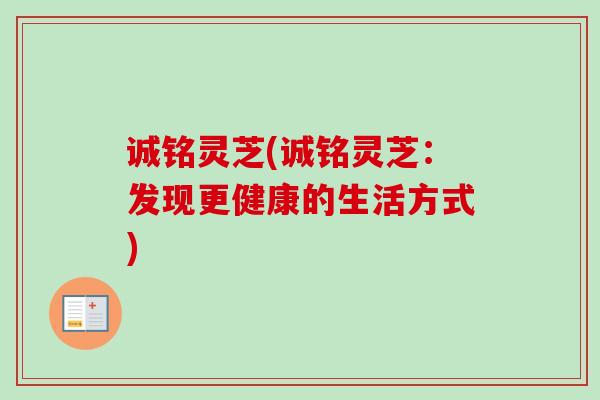 诚铭灵芝(诚铭灵芝：发现更健康的生活方式)
