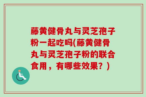 藤黄健骨丸与灵芝孢子粉一起吃吗(藤黄健骨丸与灵芝孢子粉的联合食用，有哪些效果？)