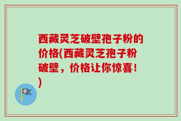西藏灵芝破壁孢子粉的价格(西藏灵芝孢子粉破壁，价格让你惊喜！)