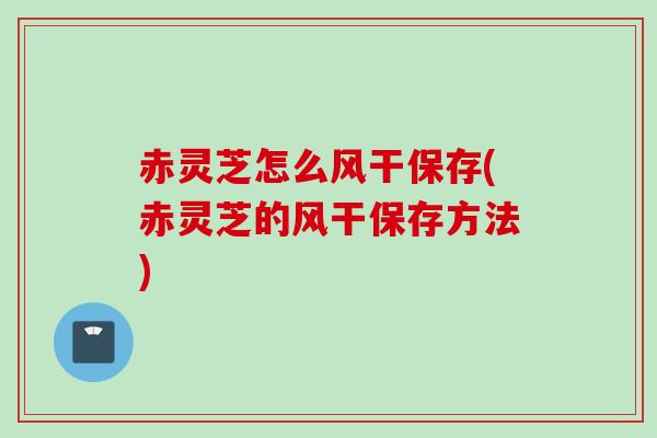 赤灵芝怎么风干保存(赤灵芝的风干保存方法)