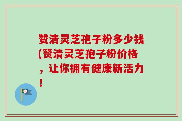 赞清灵芝孢子粉多少钱(赞清灵芝孢子粉价格，让你拥有健康新活力！