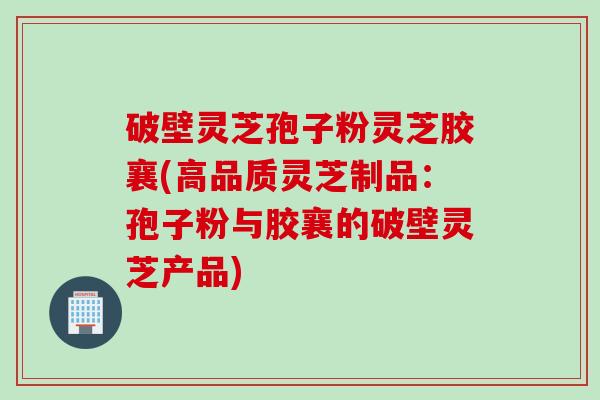 破壁灵芝孢子粉灵芝胶襄(高品质灵芝制品：孢子粉与胶襄的破壁灵芝产品)