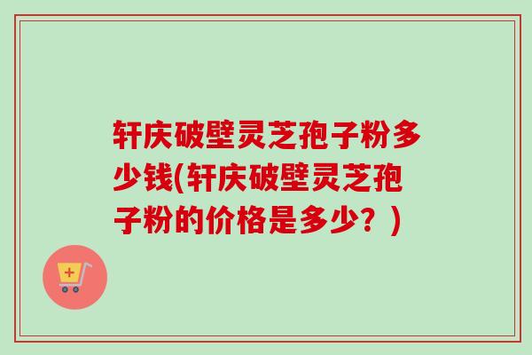 轩庆破壁灵芝孢子粉多少钱(轩庆破壁灵芝孢子粉的价格是多少？)
