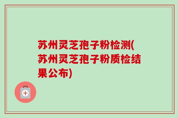 苏州灵芝孢子粉检测(苏州灵芝孢子粉质检结果公布)