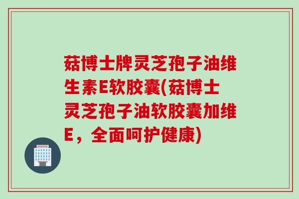 菇博士牌灵芝孢子油维生素E软胶囊(菇博士灵芝孢子油软胶囊加维E，全面呵护健康)