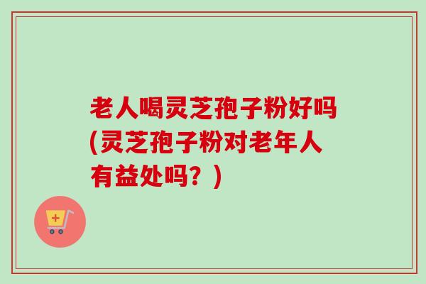 老人喝灵芝孢子粉好吗(灵芝孢子粉对老年人有益处吗？)