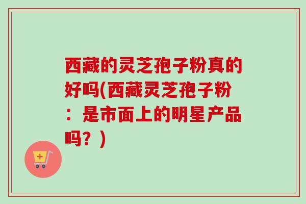 西藏的灵芝孢子粉真的好吗(西藏灵芝孢子粉：是市面上的明星产品吗？)