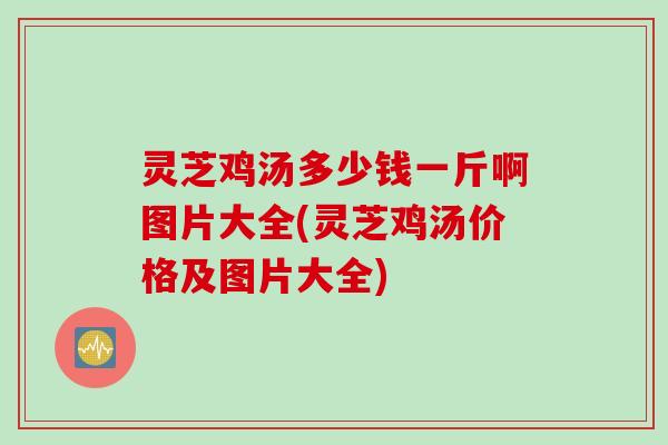 灵芝鸡汤多少钱一斤啊图片大全(灵芝鸡汤价格及图片大全)