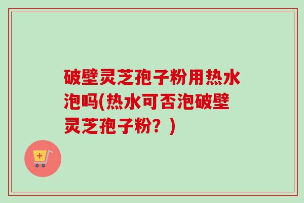 破壁灵芝孢子粉用热水泡吗(热水可否泡破壁灵芝孢子粉？)